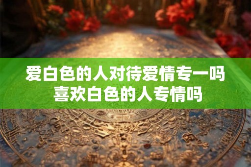 爱白色的人对待爱情专一吗 喜欢白色的人专情吗