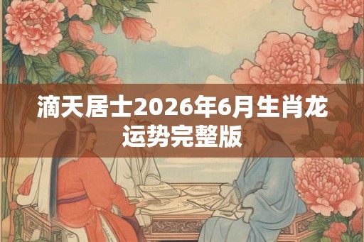 滴天居士2026年6月生肖龙运势完整版