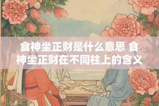 食神坐正财是什么意思 食神坐正财在不同柱上的含义