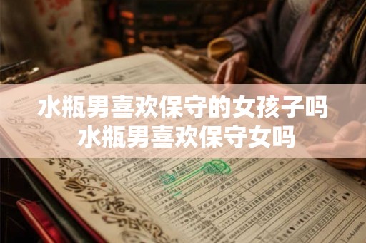 水瓶男喜欢保守的女孩子吗 水瓶男喜欢保守女吗