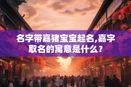 名字带嘉猪宝宝起名,嘉字取名的寓意是什么? 名字带嘉猪宝宝起名,嘉字取名的寓意是什么?