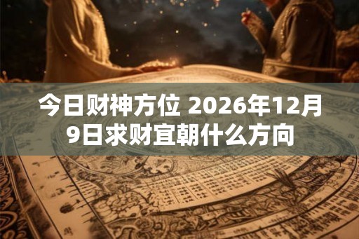 今日财神方位 2026年12月9日求财宜朝什么方向