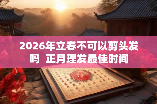 2026年立春不可以剪头发吗  正月理发最佳时间