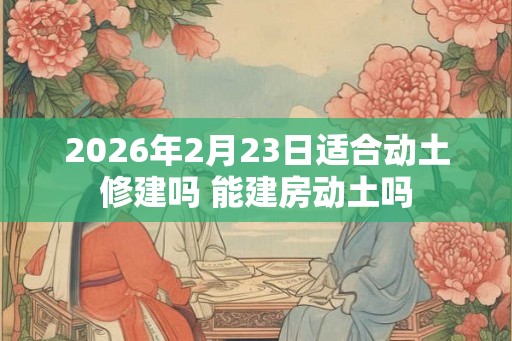 2026年2月23日适合动土修建吗 能建房动土吗