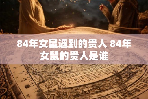84年女鼠遇到的贵人 84年女鼠的贵人是谁