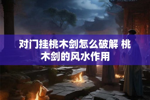 对门挂桃木剑怎么破解 桃木剑的风水作用 对门挂桃木剑怎么破解 桃木剑的风水作用