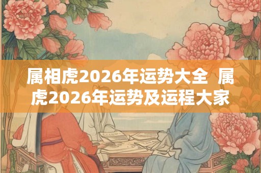 属相虎2026年运势大全  属虎2026年运势及运程大家找算命网
