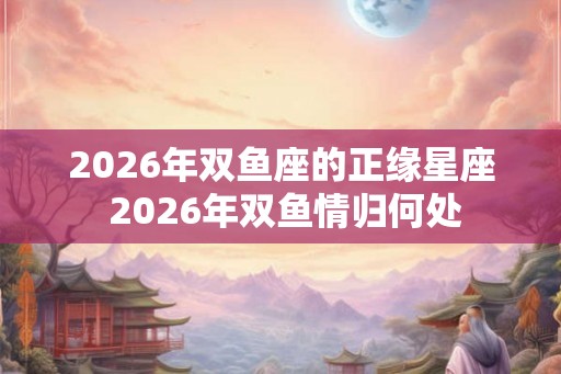 2026年双鱼座的正缘星座 2026年双鱼情归何处