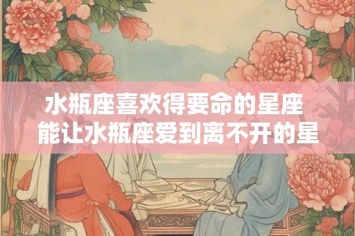水瓶座喜欢得要命的星座 能让水瓶座爱到离不开的星座