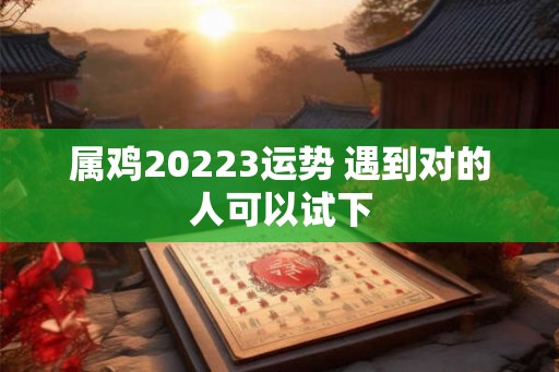 属鸡20223运势 遇到对的人可以试下 属鸡20223运势 遇到对的人可以试下