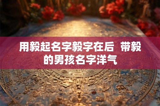 用毅起名字毅字在后  带毅的男孩名字洋气