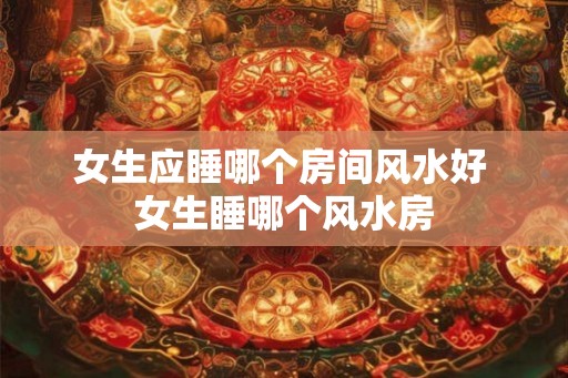 女生应睡哪个房间风水好 女生睡哪个风水房