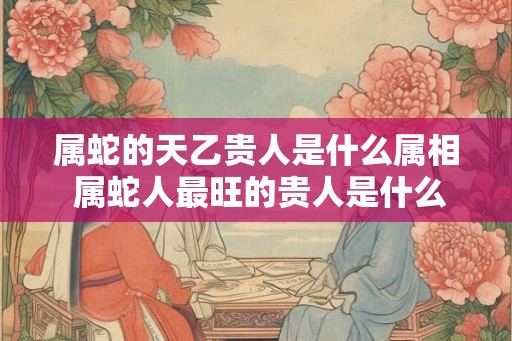 属蛇的天乙贵人是什么属相 属蛇人最旺的贵人是什么生肖