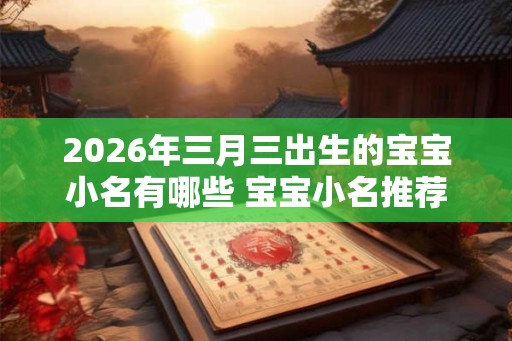 2026年三月三出生的宝宝小名有哪些 宝宝小名推荐 2026年三月三出生的宝宝小名有哪些 宝宝小名推荐