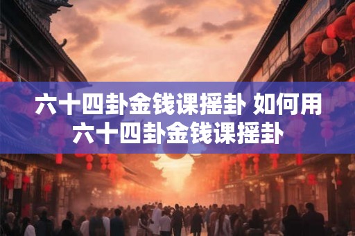 六十四卦金钱课摇卦 如何用六十四卦金钱课摇卦 六十四卦金钱课摇卦 如何用六十四卦金钱课摇卦