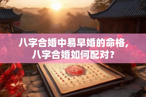 八字合婚中易早婚的命格,八字合婚如何配对？