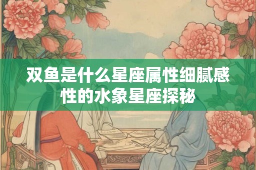 双鱼是什么星座属性细腻感性的水象星座探秘
