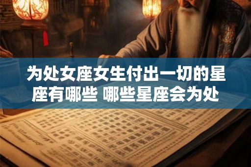 为处女座女生付出一切的星座有哪些 哪些星座会为处女座女生全力付出