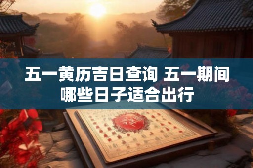 五一黄历吉日查询 五一期间哪些日子适合出行