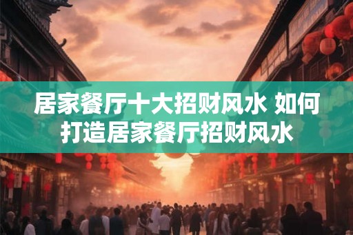 居家餐厅十大招财风水 如何打造居家餐厅招财风水