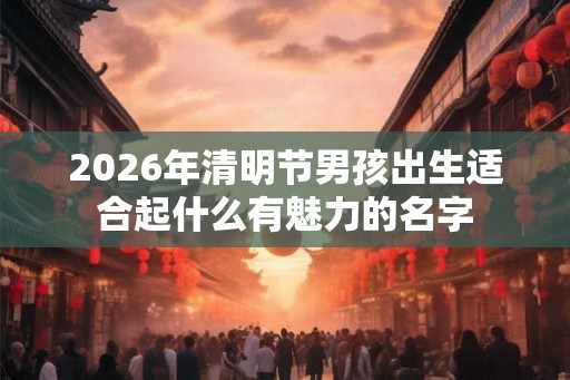 2026年清明节男孩出生适合起什么有魅力的名字
