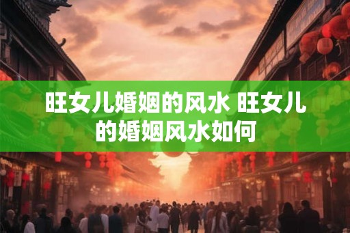 旺女儿婚姻的风水 旺女儿的婚姻风水如何