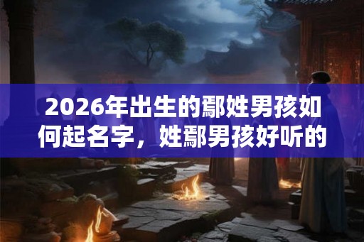 2026年出生的鄢姓男孩如何起名字，姓鄢男孩好听的名字