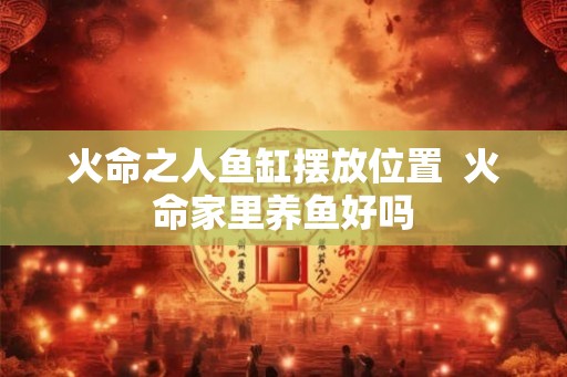 火命之人鱼缸摆放位置  火命家里养鱼好吗