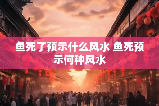 鱼死了预示什么风水 鱼死预示何种风水 鱼死了预示什么风水 鱼死预示何种风水
