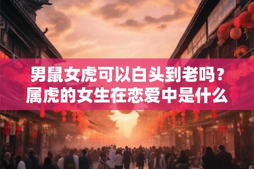 男鼠女虎可以白头到老吗？属虎的女生在恋爱中是什么样子的？