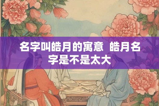 名字叫皓月的寓意  皓月名字是不是太大