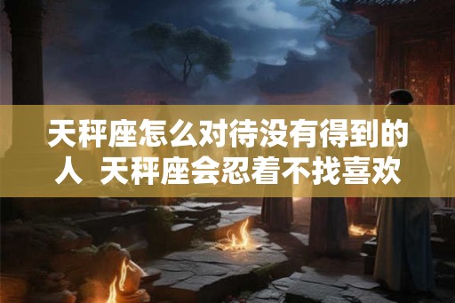 天秤座怎么对待没有得到的人  天秤座会忍着不找喜欢的人吗