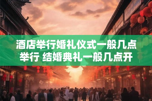 酒店举行婚礼仪式一般几点举行 结婚典礼一般几点开始