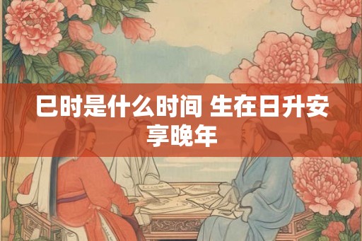 巳时是什么时间 生在日升安享晚年