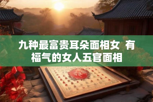 九种最富贵耳朵面相女 有福气的女人五官面相 九种最富贵耳朵面相女 有福气的女人五官面相