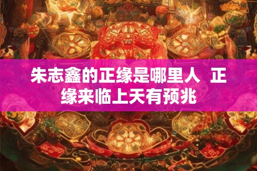 朱志鑫的正缘是哪里人  正缘来临上天有预兆