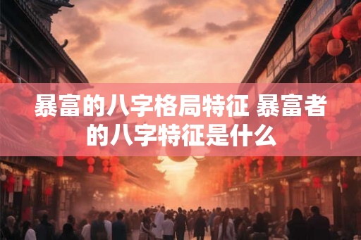 暴富的八字格局特征 暴富者的八字特征是什么