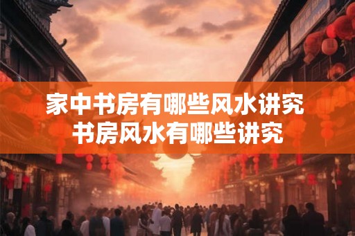 家中书房有哪些风水讲究 书房风水有哪些讲究