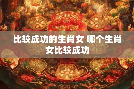 比较成功的生肖女 哪个生肖女比较成功
