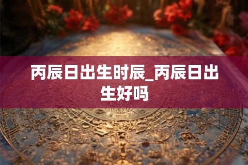 丙辰日出生时辰_丙辰日出生好吗