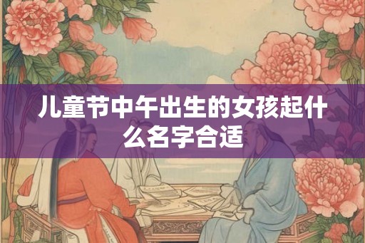 儿童节中午出生的女孩起什么名字合适 儿童节中午出生的女孩起什么名字合适