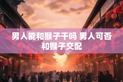 男人能和猴子干吗 男人可否和猴子交配