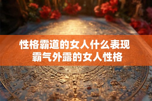 性格霸道的女人什么表现 霸气外露的女人性格 性格霸道的女人什么表现 霸气外露的女人性格