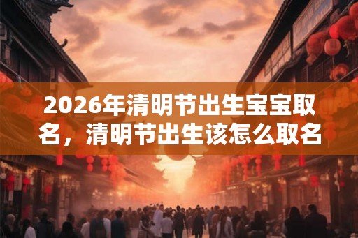 2026年清明节出生宝宝取名，清明节出生该怎么取名？