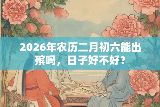 2026年农历二月初六能出殡吗，日子好不好？