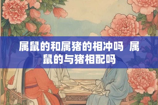 属鼠的和属猪的相冲吗  属鼠的与猪相配吗
