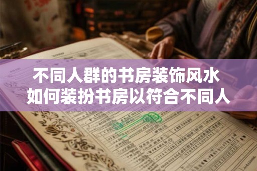 不同人群的书房装饰风水 如何装扮书房以符合不同人的风水要求