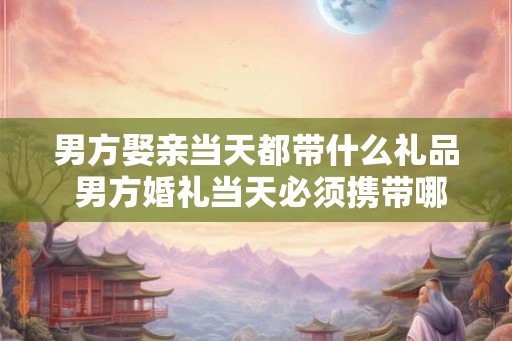 男方娶亲当天都带什么礼品 男方婚礼当天必须携带哪些礼品