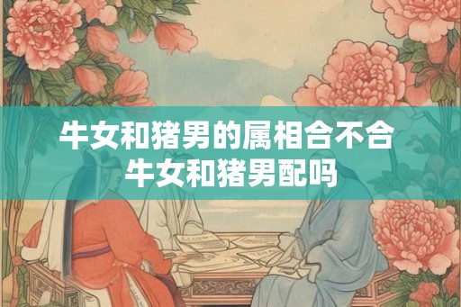 牛女和猪男的属相合不合 牛女和猪男配吗