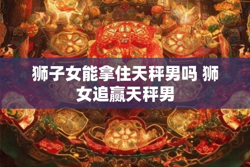 狮子女能拿住天秤男吗 狮女追赢天秤男 狮子女能拿住天秤男吗 狮女追赢天秤男
